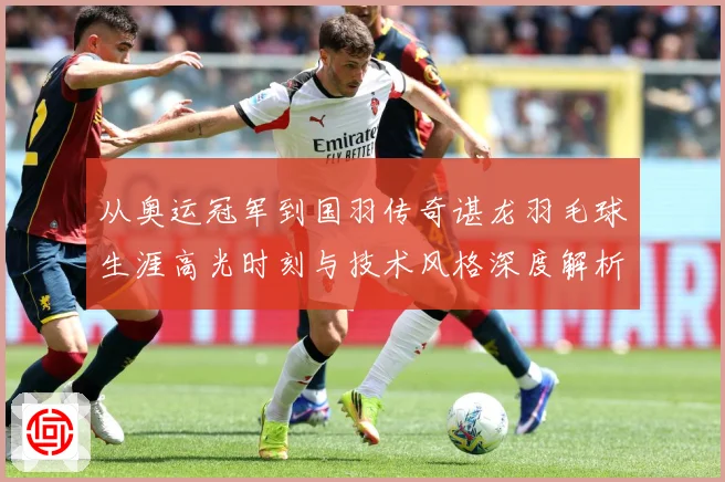 从奥运冠军到国羽传奇谌龙羽毛球生涯高光时刻与技术风格深度解析