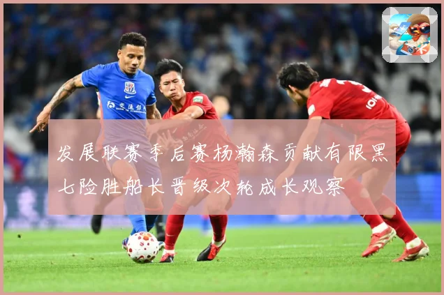 发展联赛季后赛杨瀚森贡献有限黑七险胜船长晋级次轮成长观察