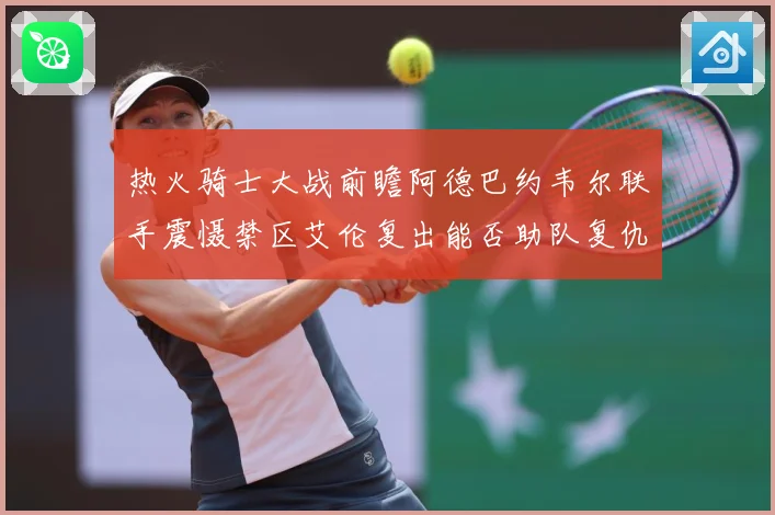 热火骑士大战前瞻阿德巴约韦尔联手震慑禁区艾伦复出能否助队复仇赛场复盘