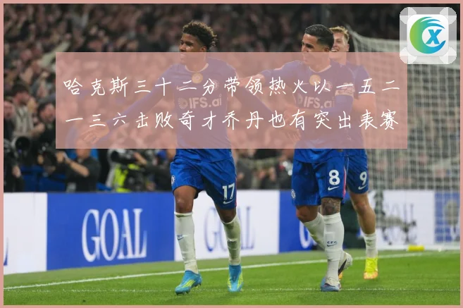 哈克斯三十二分带领热火以一五二一三六击败奇才乔丹也有突出表赛场复盘