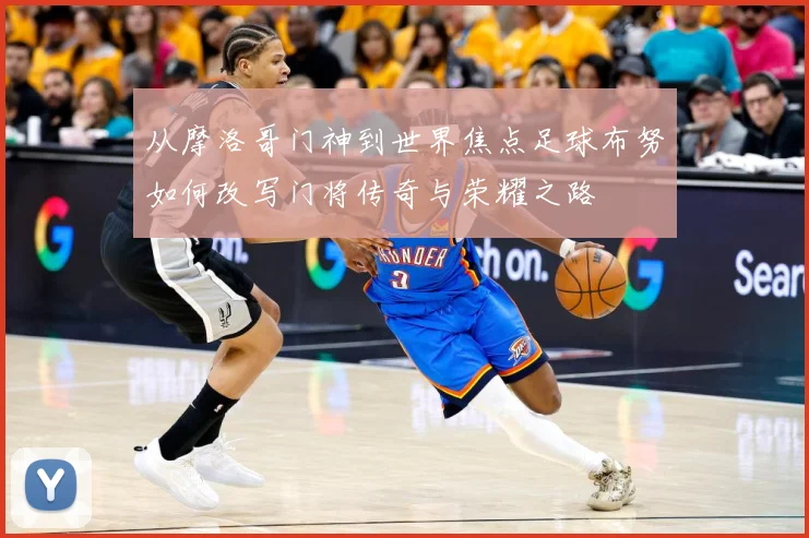 从摩洛哥门神到世界焦点足球布努如何改写门将传奇与荣耀之路