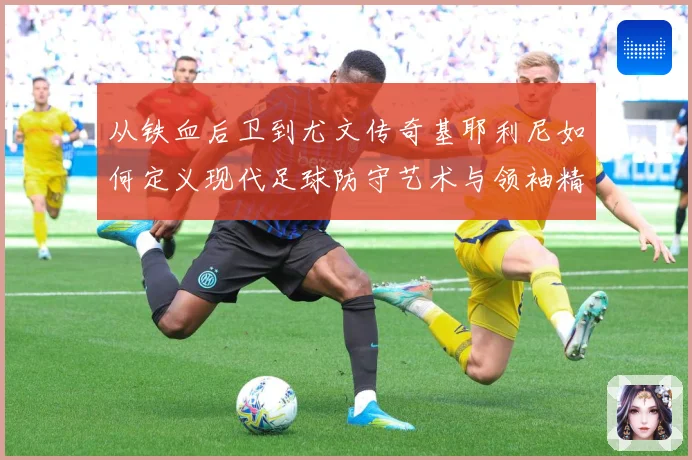 从铁血后卫到尤文传奇基耶利尼如何定义现代足球防守艺术与领袖精神