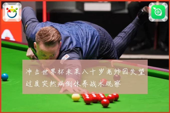 冲击世界杯未果八十岁老帅因失望过度突然病倒休养战术观察