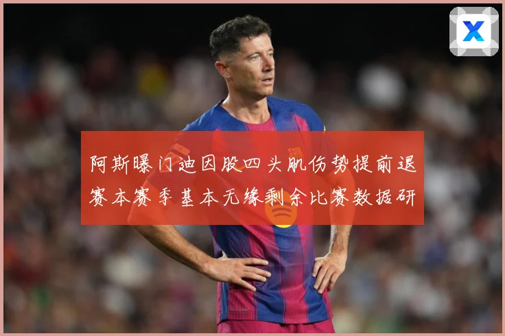 阿斯曝门迪因股四头肌伤势提前退赛本赛季基本无缘剩余比赛数据研判