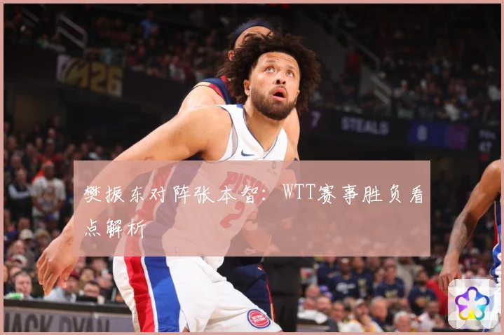 樊振东对阵张本智：WTT赛事胜负看点解析