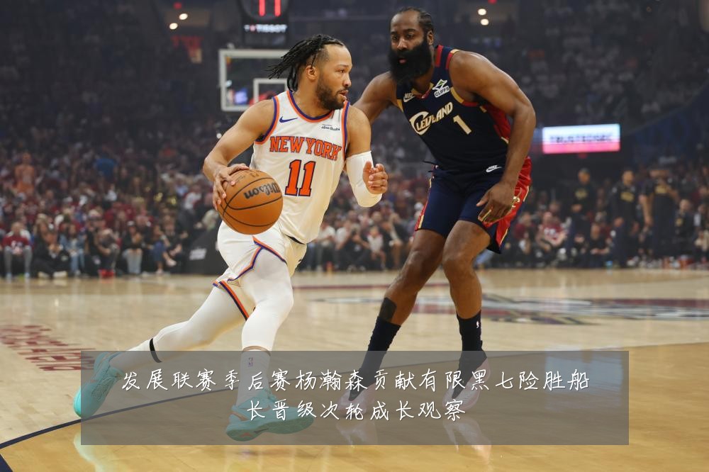 发展联赛季后赛杨瀚森贡献有限黑七险胜船长晋级次轮成长观察